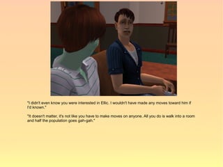 "I didn't even know you were interested in Ellic. I wouldn't have made any moves toward him if
I'd known."

"It doesn't matter, it's not like you have to make moves on anyone. All you do is walk into a room
and half the population goes gah-gah."
 
