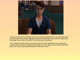 "I know you don't do it consciously, which is the most annoying part of it. You can't help it that
you have some kind of super magnetic pheromone induced aura. Do you have to always take
advantage of your effect on people? If you'd just say no sometimes."

"I do, sometimes. Most of them don't even want me. Not me specifically; they just want the
euphoria that comes from thinking that they might be in love. Being in love makes people feel
good, and I like it making people feel good. What does it hurt?"
 