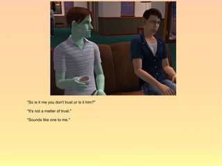 "So is it me you don't trust or is it him?"

"It's not a matter of trust."

"Sounds like one to me."
 