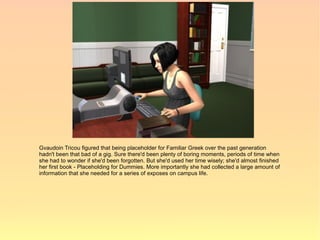 Gvaudoin Tricou figured that being placeholder for Familiar Greek over the past generation
hadn't been that bad of a gig. Sure there'd been plenty of boring moments, periods of time when
she had to wonder if she'd been forgotten. But she'd used her time wisely; she'd almost finished
her first book - Placeholding for Dummies. More importantly she had collected a large amount of
information that she needed for a series of exposes on campus life.
 