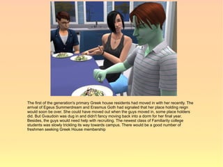 The first of the generation's primary Greek house residents had moved in with her recently. The
arrival of Egeus Summerdream and Erasmus Goth had signaled that her place holding reign
would soon be over. She could have moved out when the guys moved in, some place holders
did. But Gvaudoin was dug in and didn't fancy moving back into a dorm for her final year.
Besides, the guys would need help with recruiting. The newest class of Familiarity college
students was slowly trickling its way towards campus. There would be a good number of
freshmen seeking Greek House membership
 