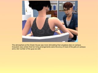 The atmosphere at the Greek House was more stimulating than anyplace else on campus.
Gvaudoin was certain that her living arrangements were the envy of most of the girls on campus
and a fair number of the guys as well.
 
