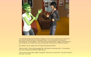 “I'm certainly not placing the blame on Eagle, and I know how worried you are about him. I
don't know if there is anyone or anything to blame. It's a combination of timing and
circumstances.” Emma sighed, “I also think you're jumping the gun. Eagle could surprise you
and handle this much better than you are expecting. Everyone has a different reaction.”

Eva snorted, “Do you expect him to handle this better than Ferd?”

“Well not really,” Emma said apologetically. “But Ferdie's mostly okay with it. I think he'll be
fine once he absorbs everything. Eagle will too.”

“Why would the aliens take children though?!? They have no use for kids.” Eva wasn't ready to
let it drop. “Do they?”
 