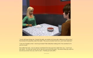“You're all those things too. Except the girls, you better not have girls calling you all the time.”
Tina kicked him playfully under the table. “Plus you're smarter than he is, your more talented.”

“I am not, Frankie's smart. And he just doesn't like really like making stuff, if he wanted to I'm
sure he could.”

Tina rolled her eyes, “you've always worshiped him because he's older than you. I won't put
him down. I'm sure he's smart, but so are you and you're focused. You know what you want to
do and you know how you want to do it. Frankie just sorta drifts.”

                                              ~-~-~-~-~
 