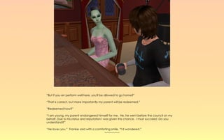 “But if you err perform well here, you'll be allowed to go home?”

“That is correct, but more importantly my parent will be redeemed.”

“Redeemed how?”

“I am young, my parent endangered himself for me. He, he went before the council on my
behalf. Due to his status and reputation I was given this chance. I must succeed Do you
understand?”

“He loves you.” Frankie said with a comforting smile, “I'd wondered.”
                                         ~-~-~-~-~-~
 