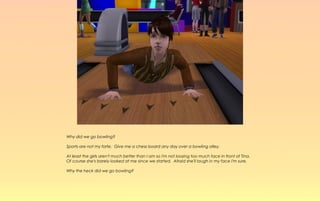 Why did we go bowling?

Sports are not my forte. Give me a chess board any day over a bowling alley.

At least the girls aren't much better than I am so I'm not loosing too much face in front of Tina.
Of course she's barely looked at me since we started. Afraid she'll laugh in my face I'm sure.

Why the heck did we go bowling?
 