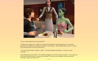“So you were raised by just one parent?”

“Children are raised as a collective, all are responsible for their development. My parent
broke many traditions by taking an interest in my rearing.” Stella looked almost sad, “it would
have been better if he had conformed.”

“I'm sure that he doesn't regret it, Stella.” Frankie replied thoughtfully, “would you ever
consider . . .”

“Everything okay over here?” the waitress barged in and the moment was lost. “Can I get you
fine people anything else, maybe some desert? We have an excellent crème brulee this
evening, I highly recommend it.”
                                           ~-~-~-~
 