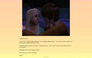 “We'll be back.”

“Yeah, but it will be totally different.” Tina nodded affirmatively, “No more townie quarters, no
more Mom treating me like I'm five.”

“She'll still treat you like you're five.” Ferdie grinned, “from what I've seen we're always five to
our parents.”

“Probably, but I won't have to listen.”

“So I'll see you in the morning?”

“Early.”
                                              ~-~-~-~-~
 