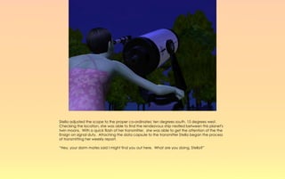 Stella adjusted the scope to the proper co-ordinates; ten degrees south, 15 degrees west.
Checking the location, she was able to find the rendezvous ship nestled between this planet's
twin moons. With a quick flash of her transmitter, she was able to get the attention of the the
Ensign on signal duty. Attaching the data capsule to the transmitter Stella began the process
of transmitting her weekly report.

“Hey, your dorm mates said I might find you out here. What are you doing, Stella?”
 