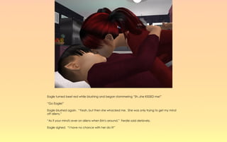 Eagle turned beet red while blushing and began stammering “Sh..she KISSED me!”

“Go Eagle!”

Eagle blushed again. “Yeah, but then she whacked me. She was only trying to get my mind
off aliens.”

“As if your mind's ever on aliens when Erin's around.” Ferdie said derisively.

Eagle sighed. “I have no chance with her do I?”
 