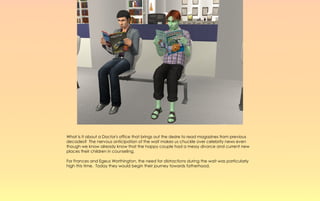 What is it about a Doctor's office that brings out the desire to read magazines from previous
decades? The nervous anticipation of the wait makes us chuckle over celebrity news even
though we know already know that the happy couple had a messy divorce and current new
places their children in counseling.

For Frances and Egeus Worthington, the need for distractions during the wait was particularly
high this time. Today they would begin their journey towards fatherhood.
 
