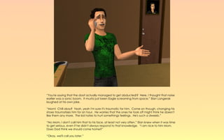 “You're saying that the doof actually managed to get abducted!? Here, I thought that noise
earlier was a sonic boom. It musta just been Eagle screaming from space.” Elan Langerak
laughed at his own joke.

“Mom! Chill okay? Yeah, yeah I'm sure it's traumatic for him. Come on though, changing his
shoes traumatizes him for an hour. He worries that the ones he took off might think he doesn't
like them any more. The kid hates to hurt somethings feelings. He's such a dweeb.”

“No Mom, I don't call him that to his face, at least not very often.” Elan knew when it was time
to get serious, even if he didn't always respond to that knowledge. “I am nice to him Mom.
Does Dad think we should come home?”

“Okay, we'll call you later.”
 