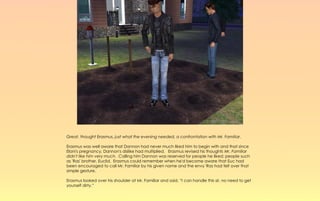 Great, thought Erasmus, just what the evening needed, a confrontation with Mr. Familiar.

Erasmus was well aware that Dannon had never much liked him to begin with and that since
Elani's pregnancy, Dannon's dislike had multiplied. Erasmus revised his thoughts Mr. Familiar
didn't like him very much. Calling him Dannon was reserved for people he liked; people such
as 'Ras' brother, Euclid. Erasmus could remember when he'd become aware that Euc had
been encouraged to call Mr. Familiar by his given name and the envy 'Ras had felt over that
simple gesture.

Erasmus looked over his shoulder at Mr. Familiar and said, “I can handle this sir, no need to get
yourself dirty.”
 
