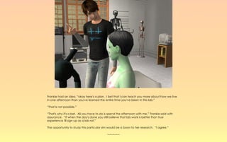 Frankie had an idea, “okay here's a plan. I bet that I can teach you more about how we live
in one afternoon than you've learned the entire time you've been in this lab.”

“That is not possible.”

“That's why it's a bet. All you have to do is spend the afternoon with me,” Frankie said with
assurance. “If when the day's done you still believe that lab work is better than true
experience I'll sign up as a lab rat.”

The opportunity to study this particular sim would be a boon to her research. “I agree.”

                                            ~-~-~-~-~
 