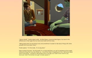 “About what?” Ferdie asked warily. He liked Egeus, everyone liked Egeus, but due to the
differences in their ages the two had never been all that close.

“Being abducted can be kinda scary and sometimes it's easier to talk about things with other
people that have been there.”

Ferdie sighed, “I'm fine really. It's no big deal.”

Egeus looked shocked, “No big deal? It's a huge deal Ferd, you got to experience this hugely
awesome thing that very few others do. I know that after it happened to me, I felt kinda weird
about everything. I wanted to tell people what it was like, but I didn't know what to say
because I didn't remember enough to really explain it.”
 