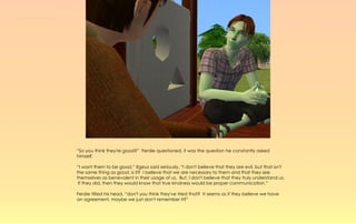 “So you think they're good?” Ferdie questioned, it was the question he constantly asked
himself.

“I want them to be good.” Egeus said seriously, “I don't believe that they are evil, but that isn't
the same thing as good, is it? I believe that we are necessary to them and that they see
themselves as benevolent in their usage of us. But, I don't believe that they truly understand us.
 If they did, then they would know that true kindness would be proper communication.”

Ferdie tilted his head, “don't you think they've tried that? It seems as if they believe we have
an agreement, maybe we just don't remember it?”
 