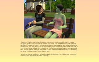 “They aren't hurting each other, if they did their parents would probably stop it.” Frankie
shrugged, “but usually they try to let the kids work it out. Kids don't like to play with kids that
hurt them. That's what I meant by basic simantics, we learn early the type of behavior that is
acceptable. Kids that play too rough find that they don't have many other kids to play with, so
they either change or they have a hard time. They're loud because they are having a good
time. They're outside so they're allowed to run and yell and wear themselves out. When they
go home they'll be ready to eat and go to bed.”

“Is that not counter productive to their learning? I understood that children had 'homework'
that they were required to do in the evenings.”
 