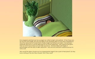 Eva Langerak watched over her youngest son while he slept, and seethed. Of her three sons
he was the most fragile, the one most likely to be adversely effect by this type of experience.
Since the abduction of his best friend, Ferdie, Eagle had fretted over aliens. He had been
extremely reluctant to use the telescope for his school assignment. Her husband had given
their son what had turned out to be false assurance. Ted had talked with Eagle of
percentages and the rarity of alien abduction. And now Eva had both husband and son to
worry over.

Why would the aliens choose such an inappropriate target to be a part of their plans? Do they
know nothing of the sims they choose? Don't they care?
 