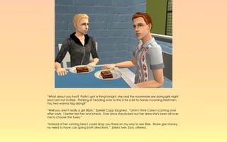 “What about you two? Patty's got a thing tonight, she and the roommate are doing girls night
and I am not invited. Thinking of heading over to the U for a bit to harass incoming freshmen.
You two wanna tag along?”

“Well you aren't really a girl Elijah,” Ezekiel Capp laughed. “Umm I think Corey's coming over
after work, I better text her and check. Ever since she picked out her dress she's been all over
me to choose the tuxes.”

“Instead of her coming here I could drop you there on my way to see Elsie. Share gas money,
no need to have cars going both directions.” Zeke's twin, Ezra, offered.
 