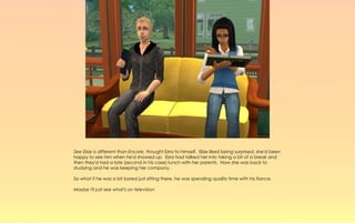 See Elsie is different than Encore, thought Ezra to himself. Elsie liked being surprised, she'd been
happy to see him when he'd showed up. Ezra had talked her into taking a bit of a break and
then they'd had a late (second in his case) lunch with her parents. Now she was back to
studying and he was keeping her company.

So what if he was a bit bored just sitting there, he was spending quality time with his fiance.

Maybe I'll just see what's on television
 
