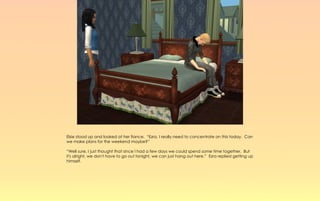 Elsie stood up and looked at her fiance. “Ezra, I really need to concentrate on this today. Can
we make plans for the weekend maybe?”

“Well sure, I just thought that since I had a few days we could spend some time together. But
it's alright, we don't have to go out tonight, we can just hang out here.” Ezra replied getting up
himself.
 