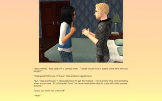 “Ezra sweetie,” Elsie said with a pained smile. “I really would love to spend some time with you
tonight.”

“Well good that's why I'm here.” Ezra smiled in agreement.

“But..” Elsie continued, “I absolutely have to get this finished. I have a hard time concentrating
when you're here. It's just a quirk I have, I've never really been able to study with other people
around.”

“Sooo, you want me to leave?”

“Yeah.”
 