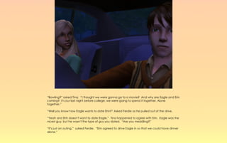 “Bowling?” asked Tina. “I thought we were gonna go to a movie? And why are Eagle and Erin
coming? It's our last night before college, we were going to spend it together. Alone
together.”

“Well you know how Eagle wants to date Erin?” Asked Ferdie as he pulled out of the drive.

“Yeah and Erin doesn't want to date Eagle.” Tina happened to agree with Erin. Eagle was the
nicest guy, but he wasn't the type of guy you dated. “Are you meddling?”

“It's just an outing,” sulked Ferdie. “Erin agreed to drive Eagle in so that we could have dinner
alone.”
 