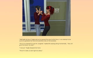 “Well hello Ms Nova” Eagle said as he opened the door for Erin Nova. In an attempt to be
suave he grabbed her hand and planted a kiss on the backside.

“Oo La La charmed I'm sure Mr. Langerak,” replied Erin playing along momentarily. “Now, let
go of my hand. You idiot.”

“I was just,” Eagle dropped her hand.

“This isn't a date, so don't get any ideas.”
 