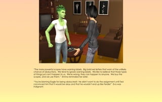 “The more powerful scopes have warning labels. Big bold red letters that warn of the unlikely
chance of abductions. We tend to ignore warning labels. We like to believe that those types
of things just can't happen to us. We're wrong, they can happen to anyone. We buy the
scopes, and we use them,” Emma reminded her sister.

“You're blaming Eagle for being abducted!! He didn't want to do the assignment until Ted
convinced him that it would be okay and that he wouldn't end up like Ferdie!” Eva was
indignant.
 