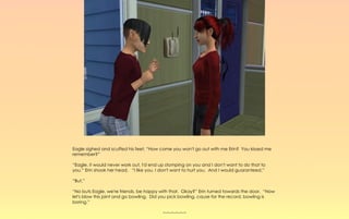 Eagle sighed and scuffed his feet, “How come you won't go out with me Erin? You kissed me
remember?”

“Eagle, it would never work out, I'd end up stomping on you and I don't want to do that to
you.” Erin shook her head. “I like you, I don't want to hurt you. And I would guaranteed.”

“But,”

“No buts Eagle, we're friends, be happy with that. Okay?” Erin turned towards the door, “Now
let's blow this joint and go bowling. Did you pick bowling, cause for the record, bowling is
boring.”

                                          ~-~-~-~-~-~
 