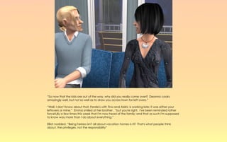 “So now that the kids are out of the way, why did you really come over? Deanna cooks
amazingly well, but not so well as to draw you across town for left overs.”

“Well, I don't know about that, Ferdie's with Tina and Aldric is working late; it was either your
leftovers or mine.” Emma smiled at her brother , “but you're right. I've been reminded rather
forcefully a few times this week that I'm now head of the family; and that as such I'm supposed
to know way more than I do about everything.”

Elliot nodded, “Being heiress isn't all about vacation homes is it? That's what people think
about, the privileges, not the responsibility”
 