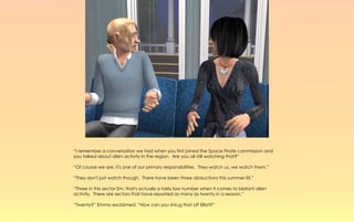 “I remember a conversation we had when you first joined the Space Pirate commission and
you talked about alien activity in the region. Are you all still watching that?”

“Of course we are, it's one of our primary responsibilities. They watch us, we watch them.”

“They don't just watch though. There have been three abductions this summer Eli.”

“Three in this sector Em, that's actually a fairly low number when it comes to blatant alien
activity. There are sectors that have reported as many as twenty in a season.”

“Twenty?” Emma exclaimed, “How can you shrug that off Elliot?”
 