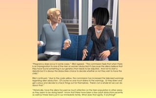 “Pregnancy does occur in some cases,” Elliot agreed. “The commission feels that when there
is an impregnation to one of the men or women abducted it's because the aliens believe that
they have found something in our genetics that needs to be adjusted. And not to start a
debate but it is always the abductees choice to decide whether or not they wish to have the
child.”

Elliot continued, “due to the code yellow, the commission has increased the televised warnings
regarding alien abduction. Of course no one much listens to the warnings. Or they listen and
get curious and decide to check things out for themselves. There's not a whole lot we can do
about that.”

“Historically, have the aliens focused as much attention on the teen population in other areas
as they seem to be doing here? I know that there have been a few adult abductions recently
as well but three teens just in our immediate family. What does that signify, if anything?”
 