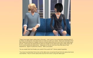 “There have been teens abducted in the past. I don't know if you remember hearing about it
but Bob's son Benjamin was abducted as a teen as well as an adult. There are indications that
teen abductions lead to a higher chance of adult abductions but that hasn't ever really been
proven. Some that are abducted as teens try harder to be abducted again while others will
try to avoid additional abductions. Depends on the sim and how they feel about their
experience. Again it's personal choice,” Elliot concluded.

“So you really think that Ferdie can avoid it if he wants to?” Emma asked hopefully.

“You have to remember that as far as the aliens are concerned those that are abducted have
volunteered. They've never abducted anyone that wasn't using the telescope.”
 