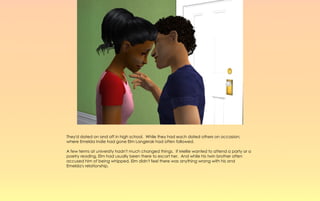 They'd dated on and off in high school. While they had each dated others on occasion;
where Emelda Indie had gone Elm Langerak had often followed.

A few terms at university hadn't much changed things. If Mellie wanted to attend a party or a
poetry reading, Elm had usually been there to escort her. And while his twin brother often
accused him of being whipped, Elm didn't feel there was anything wrong with his and
Emelda's relationship.
 