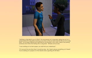 “Nothing's a big deal to you is it Elm? Our anniversary isn't a big deal, asking me out on a
proper date isn't a big deal, showing up on time so that we don't miss the first act isn't a big
deal. You've been taking me for granted for too long Elm, and I think I need to be dating
someone who thinks that dating me is a big deal.” Elmeda announced.

“I was working on my term paper, you said that you understood.”

“If it was just this one time then it would be okay. But, there's always something, isn't there?
You're working on a paper or in the robotics lab or goofing off with Elan.”
 