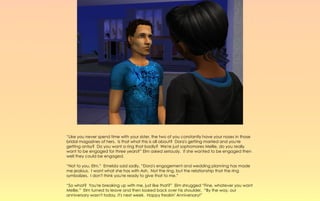 “Like you never spend time with your sister, the two of you constantly have your noses in those
bridal magazines of hers. Is that what this is all about? Dora's getting married and you're
getting antsy? Do you want a ring that badly? We're just sophomores Mellie, do you really
want to be engaged for three years?” Elm asked seriously. If she wanted to be engaged then
well they could be engaged.

“Not to you, Elm.” Emelda said sadly, “Dora's engagement and wedding planning has made
me jealous. I want what she has with Ash. Not the ring, but the relationship that the ring
symbolizes. I don't think you're ready to give that to me.”

“So what? You're breaking up with me, just like that?” Elm shrugged “Fine, whatever you want
Mellie.” Elm turned to leave and then looked back over his shoulder, “By the way, our
anniversary wasn't today, it's next week. Happy freakin' Anniversary!”
 