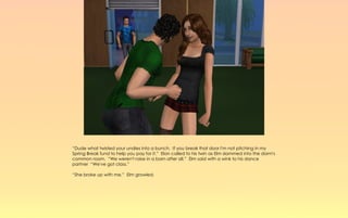 “Dude what twisted your undies into a bunch. If you break that door I'm not pitching in my
Spring Break fund to help you pay for it.” Elan called to his twin as Elm slammed into the dorm's
common room. “We weren't raise in a barn after all.” Elm said with a wink to his dance
partner “We've got class.”

“She broke up with me,” Elm growled.
 