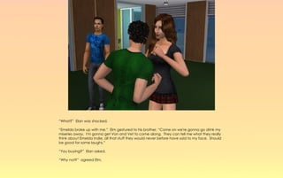 “What?” Elan was shocked.

“Emelda broke up with me.” Elm gestured to his brother, “Come on we're gonna go drink my
miseries away. I'm gonna get Von and Vet to come along. They can tell me what they really
think about Emelda Indie, all that stuff they would never before have said to my face. Should
be good for some laughs.”

“You buying?” Elan asked.

“Why not?” agreed Elm.
 