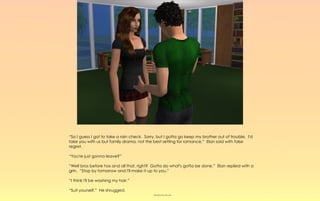 “So I guess I got to take a rain check. Sorry, but I gotta go keep my brother out of trouble. I'd
take you with us but family drama, not the best setting for romance,” Elan said with false
regret.

“You're just gonna leave?”

“Well bros before hos and all that, right? Gotta do what's gotta be done.” Elan replied with a
grin. “Stop by tomorrow and I'll make it up to you.”

“I think I'll be washing my hair.”

“Suit yourself,” He shrugged.
                                            ~-~-~-~-~
 