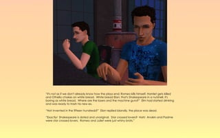 “It's not as if we don't already know how the plays end; Romeo kills himself, Hamlet gets killed
and Othello chokes on white bread. White bread Elan; that's Shakespeare in a nutshell, it's
boring as white bread. Where are the lasers and the machine guns?” Elm had started drinking
and was ready to trash his new ex.

“Not invented in the fifteen hundreds?” Elan replied blandly, the place was dead.

“Exactly! Shakespeare is dated and unoriginal. Star crossed lovers? Hah! Anakin and Padme
were star crossed lovers. Romeo and Juliet were just whiny brats.”
 