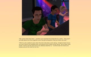 “We cramp their style Vetty,” said Elm as he signaled the bartender for a drink. “They don't
actually spend any time together when they go someplace, they just share cab fare.”

“Which is why I prefer to pass when the rare invite does come along. Tonight at least I know
you won't leave me hanging when some good time charlie comes along. We've been here
what? Twenty minutes and Vonny has already deserted us.” Evette shook her head and
looked around the club for her twin.
 