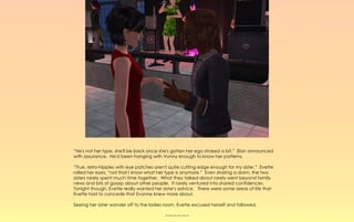 “He's not her type, she'll be back once she's gotten her ego stroked a bit.” Elan announced
with assurance. He'd been hanging with Vonny enough to know her patterns.

“True, retro-hippies with eye patches aren't quite cutting edge enough for my sister.” Evette
rolled her eyes, “not that I know what her type is anymore.” Even sharing a dorm, the two
sisters rarely spent much time together. What they talked about rarely went beyond family
news and bits of gossip about other people. It rarely ventured into shared confidences.
Tonight though, Evette really wanted her sister's advice. There were some areas of life that
Evette had to concede that Evonne knew more about.

Seeing her sister wander off to the ladies room, Evette excused herself and followed.

                                          ~-~-~-~-~-~
 