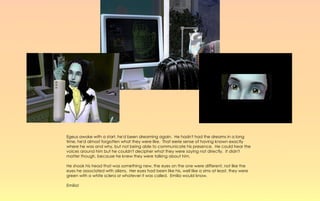 Egeus awoke with a start, he'd been dreaming again. He hadn't had the dreams in a long
time, he'd almost forgotten what they were like. That eerie sense of having known exactly
where he was and why, but not being able to communicate his presence. He could hear the
voices around him but he couldn't decipher what they were saying not directly. It didn't
matter though, because he knew they were talking about him.

He shook his head that was something new, the eyes on the one were different, not like the
eyes he associated with aliens. Her eyes had been like his, well like a sims at least, they were
green with a white sclera or whatever it was called. Emilia would know.

Emilia!
 