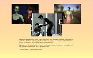 He had to tell Emilia about Stella. Egeus was positive now that Stella had been there during his
abduction. That had to be important, didn't it. It couldn't just be coincidence that she had
arrived the University, his University, right after his abduction.

Egeus blinked, Stella had told Emi that she was here as punishment, but she'd never said what
she was being punished for. Was it because of him?

“What time is it?” Egeus asked out loud.
 