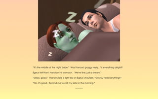 “It's the middle of the night babe.” Was Frances' groggy reply, “is everything alright?

Egeus felt Fran's hand on his stomach. “We're fine, just a dream.”

“Okay, good.” Frances laid a light kiss on Egeus' shoulder. “Do you need anything?”

“No, it's good. Remind me to call my sister in the morning.”

                                         ~-~-~-~
 