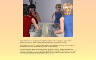“It's pretty dead here tonight isn't it? That's the problem with weeknights, we should have
waited till tomorrow.” Evonne announced as she looked at herself in the mirror.

Evette rolled her eyes, “It's a pity that Elm couldn't have a crisis to better suit your schedule. At
least there's a band, and the keyboardist looks to be your type.”

“Oh please, Mikey? Been there done that he's not worth the time.” Vonny shrugged and
rolled her shoulders. “He's cute and all but ugh the boy needs a brain. If he kissed well enough
to make up for the empty space between his ears he might be worth a second taste. But he's
in dire need of lessons and I don't waste my time tutoring.”
 
