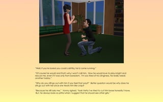 “Well, if you're bored you could call Riq, he'd come running.”

“Of course he would and that's why I won't call him. How he would love to play knight and
rescue me, even if it was only from boredom. I'm soo tired of his clinginess, he really needs
another hobby.”

“Why do you still go out with him if you feel that way?” Better question would be why does he
still go out with her since she treats him like crap?

“Because he still asks me,” Vonny sighed, “look Vetty I've tried to cut him loose honestly I have.
 But, he always looks so pitiful when I suggest that he should see other girls.”
 