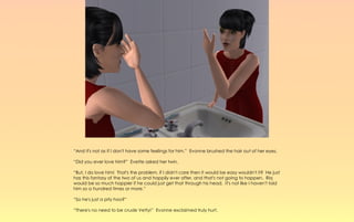 “And it's not as if I don't have some feelings for him.” Evonne brushed the hair out of her eyes.

“Did you ever love him?” Evette asked her twin.

“But, I do love him! That's the problem, if I didn't care then it would be easy wouldn't it? He just
has this fantasy of the two of us and happily ever after, and that's not going to happen. Riq
would be so much happier if he could just get that through his head. It's not like I haven't told
him so a hundred times or more.”

“So he's just a pity hoo?”

“There's no need to be crude Vetty!” Evonne exclaimed truly hurt.
 