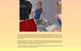 Evonne actually sounded hurt, and so her twin immediately apologized “I'm sorry Von, I'm
just trying to figure it out. What makes one guy a keeper and another one a toss? Is it just
that you have history with Enrique and so you give him more slack or do you really like him
that much?”

Evonne shrugged, “I don't know. I do like Riq and we have a lot of fun together when he's
not being all mushy and clingy. If he would just accept a change of status to friends with
benefits and go find another girl to pour his heart out to . . .”

“Would you really want him to be with another girl? He's been yours for a long time, could
you see him happy with someone else?”
 